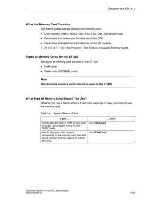 Structure of a CPU 41x

What the Memory Card Contains
The following data can be stored in the memory card:
• User program, that is, blocks (OBs, FBs, FCs, DBs) and system data
• Parameters that determine the behavior of the CPU
• Parameters that determine the behavior of the I/O modules.
• As of STEP 7 V5.1 the Project in Their Entirety in Suitable Memory Cards.

Types of Memory Cards for the S7-400
Two types of memory card are used in the S7-400:
• RAM cards
• Flash cards (FEPROM cards)
Note
Non-Siemens memory cards cannot be used in the S7-400.

What Type of Memory Card Should You Use?
Whether you use a RAM card or a Flash card depends on how you intend to use
the memory card.
Table 1-4

Types of Memory Cards
...Then

If you ...
want to store the data in RAM and you want
to modify your program during RUN or
RUN-P mode,

use a RAM card

want to store your user program
permanently on the memory card, even with
power removed (without backup or outside
the CPU),

use a Flash card

Automation System S7-400 CPU Specifications
A5E00165965-01

1-19

 