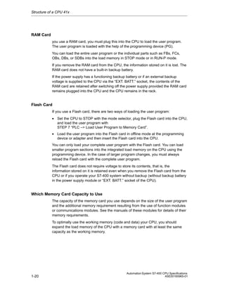 Structure of a CPU 41x

RAM Card
you use a RAM card, you must plug this into the CPU to load the user program.
The user program is loaded with the help of the programming device (PG).
You can load the entire user program or the individual parts such as FBs, FCs,
OBs, DBs, or SDBs into the load memory in STOP mode or in RUN-P mode.
If you remove the RAM card from the CPU, the information stored on it is lost. The
RAM card does not have a built-in backup battery.
If the power supply has a functioning backup battery or if an external backup
voltage is supplied to the CPU via the “EXT. BATT.” socket, the contents of the
RAM card are retained after switching off the power supply provided the RAM card
remains plugged into the CPU and the CPU remains in the rack.

Flash Card
If you use a Flash card, there are two ways of loading the user program:
• Set the CPU to STOP with the mode selector, plug the Flash card into the CPU,
and load the user program with
STEP 7 “PLC –> Load User Program to Memory Card”.
• Load the user program into the Flash card in offline mode at the programming
device or adapter and then insert the Flash card into the CPU.
You can only load your complete user program with the Flash card. You can load
smaller program sections into the integrated load memory on the CPU using the
programming device. In the case of larger program changes, you must always
reload the Flash card with the complete user program.
The Flash card does not require voltage to store its contents, that is, the
information stored on it is retained even when you remove the Flash card from the
CPU or if you operate your S7-400 system without backup (without backup battery
in the power supply module or “EXT. BATT.” socket of the CPU).

Which Memory Card Capacity to Use
The capacity of the memory card you use depends on the size of the user program
and the additional memory requirement resulting from the use of function modules
or communications modules. See the manuals of these modules for details of their
memory requirements.
To optimally use the working memory (code and data) your CPU, you should
expand the load memory of the CPU with a memory card with at least the same
capacity as the working memory.

1-20

Automation System S7-400 CPU Specifications
A5E00165965-01

 