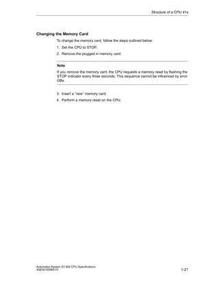 Structure of a CPU 41x

Changing the Memory Card
To change the memory card, follow the steps outlined below:
1. Set the CPU to STOP.
2. Remove the plugged in memory card.
Note
If you remove the memory card, the CPU requests a memory reset by flashing the
STOP indicator every three seconds. This sequence cannot be influenced by error
OBs.

3. Insert a “new” memory card.
4. Perform a memory reset on the CPU.

Automation System S7-400 CPU Specifications
A5E00165965-01

1-21

 