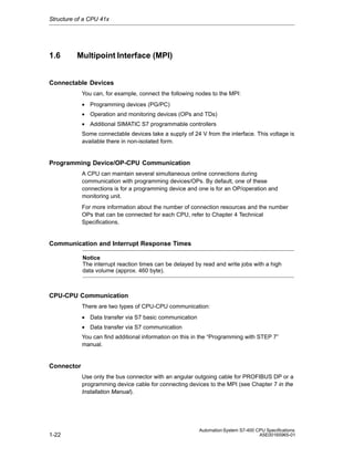 Structure of a CPU 41x

1.6

Multipoint Interface (MPI)

Connectable Devices
You can, for example, connect the following nodes to the MPI:
• Programming devices (PG/PC)
• Operation and monitoring devices (OPs and TDs)
• Additional SIMATIC S7 programmable controllers
Some connectable devices take a supply of 24 V from the interface. This voltage is
available there in non-isolated form.

Programming Device/OP-CPU Communication
A CPU can maintain several simultaneous online connections during
communication with programming devices/OPs. By default, one of these
connections is for a programming device and one is for an OP/operation and
monitoring unit.
For more information about the number of connection resources and the number
OPs that can be connected for each CPU, refer to Chapter 4 Technical
Specifications.

Communication and Interrupt Response Times
Notice
The interrupt reaction times can be delayed by read and write jobs with a high
data volume (approx. 460 byte).

CPU-CPU Communication
There are two types of CPU-CPU communication:
• Data transfer via S7 basic communication
• Data transfer via S7 communication
You can find additional information on this in the “Programming with STEP 7”
manual.

Connector
Use only the bus connector with an angular outgoing cable for PROFIBUS DP or a
programming device cable for connecting devices to the MPI (see Chapter 7 in the
Installation Manual).

1-22

Automation System S7-400 CPU Specifications
A5E00165965-01

 