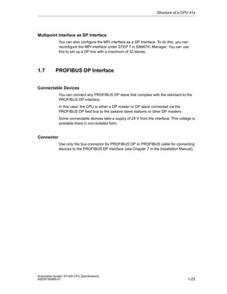 Structure of a CPU 41x

Multipoint Interface as DP Interface
You can also configure the MPI interface as a DP interface. To do this, you can
reconfigure the MPI interface under STEP 7 in SIMATIC Manager. You can use
this to set up a DP line with a maximum of 32 slaves.

1.7

PROFIBUS DP Interface

Connectable Devices
You can connect any PROFIBUS DP slave that complies with the standard to the
PROFIBUS DP interface.
In this case, the CPU is either a DP master or DP slave connected via the
PROFIBUS DP field bus to the passive slave stations or other DP masters.
Some connectable devices take a supply of 24 V from the interface. This voltage is
available there in non-isolated form.

Connector
Use only the bus connector for PROFIBUS DP or PROFIBUS cable for connecting
devices to the PROFIBUS DP interface (see Chapter 7 in the Installation Manual).

Automation System S7-400 CPU Specifications
A5E00165965-01

1-23

 