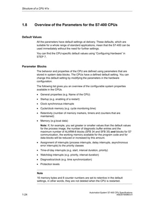 Structure of a CPU 41x

1.8

Overview of the Parameters for the S7-400 CPUs

Default Values
All the parameters have default settings at delivery. These defaults, which are
suitable for a whole range of standard applications, mean that the S7-400 can be
used immediately without the need for further settings.
You can find the CPU-specific default values using “Configuring Hardware” in
STEP 7.

Parameter Blocks
The behavior and properties of the CPU are defined using parameters that are
stored in system data blocks. The CPUs have a defined default setting. You can
change this default setting by modifying the parameters in the hardware
configuration.
The following list gives you an overview of the configurable system properties
available in the CPUs.
• General properties (e.g. Name of the CPU)
• Startup (e.g. enabling of a restart)
• Clock synchronous interrupts
• Cycle/clock memory (e.g. cycle monitoring time)
• Retentivity (number of memory markers, timers and counters that are
maintained)
• Memory (e.g.local data)
Note: If, for example, you set greater or smaller values than the default values
for the process image, the number of diagnostic buffer entries and the
maximum number of ALARM-8 blocks (SFB 34 and SFB 35) and blocks for S7
communication, the working memory available for the program code and for
data blocks will be reduced or increased by this amount.
• Assignment of interrupts (process interrupts, delay interrupts, asynchronous
error interrupts) to the priority classes
• Time-of-day interrupts (e.g. start, interval duration, priority)
• Watchdog interrupts (e.g. priority, interval duration)
• Diagnostics/clock (e.g. time synchronization)
• Protection levels
Note
16 memory bytes and 8 counter numbers are set to retentive in the default
settings, in other words, they are not deleted when the CPU is restarted.

1-24

Automation System S7-400 CPU Specifications
A5E00165965-01

 