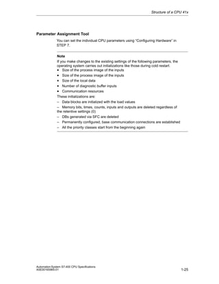 Structure of a CPU 41x

Parameter Assignment Tool
You can set the individual CPU parameters using “Configuring Hardware” in
STEP 7.
Note
If you make changes to the existing settings of the following parameters, the
operating system carries out initializations like those during cold restart.
• Size of the process image of the inputs
• Size of the process image of the inputs
• Size of the local data
• Number of diagnostic buffer inputs
• Communication resources
These initializations are:
– Data blocks are initialized with the load values
– Memory bits, times, counts, inputs and outputs are deleted regardless of
the retentive settings (0)
– DBs generated via SFC are deleted
– Permanently configured, base communication connections are established
– All the priority classes start from the beginning again

Automation System S7-400 CPU Specifications
A5E00165965-01

1-25

 