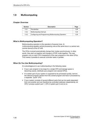 Structure of a CPU 41x

1.9

Multicomputing

Chapter Overview
Section

Description

Page

1.9.1

Peculiarities

1-28

1.9.2

Multicomputing Interrupt

1-29

1.9.3

Configuring and Programming Multicomputing Operation

1-29

What is Multicomputing Operation?
Multicomputing operation is the operation of several (max. 4)
multicomputing-capable central processing units at the same time in a central rack
(central device) of the S7-400.
The CPUs involved automatically change their modes synchronously. In other
words, they start up together and change to STOP mode together. The user
program runs on each CPU irrespective of the user programs in the other CPUs.
This makes it possible to execute controller tasks in parallel.

When Do You Use Multicomputing?
It is advantageous to use multicomputing in the following cases:
• If your user program is too large for a single CPU and storage space is
becoming scarce, distribute your program over several CPUs.
• If a certain part of your system is supposed to be processed quickly, remove
the relevant program section from the overall program and have it processed by
a separate, “quick” CPU.
• If your system consists of several different parts that can be easily separated
from one another and can therefore be controlled relatively independently, let
CPU1 process system part 1, CPU 2 system part 2 and so on.

1-26

Automation System S7-400 CPU Specifications
A5E00165965-01

 