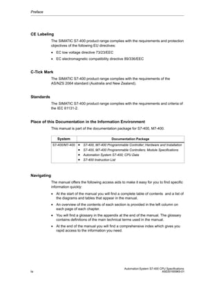 Preface

CE Labeling
The SIMATIC S7-400 product range complies with the requirements and protection
objectives of the following EU directives:
• EC low voltage directive 73/23/EEC
• EC electromagnetic compatibility directive 89/336/EEC

C-Tick Mark
The SIMATIC S7-400 product range complies with the requirements of the
AS/NZS 2064 standard (Australia and New Zealand).

Standards
The SIMATIC S7-400 product range complies with the requirements and criteria of
the IEC 61131-2.

Place of this Documentation in the Information Environment
This manual is part of the documentation package for S7-400, M7-400.
System
S7-400/M7-400

Documentation Package

•
•
•
•

S7-400, M7-400 Programmable Controller; Hardware and Installation
S7-400, M7-400 Programmable Controllers; Module Specifications
Automation System S7-400; CPU Data
S7-400 Instruction List

Navigating
The manual offers the following access aids to make it easy for you to find specific
information quickly:
• At the start of the manual you will find a complete table of contents and a list of
the diagrams and tables that appear in the manual.
• An overview of the contents of each section is provided in the left column on
each page of each chapter.
• You will find a glossary in the appendix at the end of the manual. The glossary
contains definitions of the main technical terms used in the manual.
• At the end of the manual you will find a comprehensive index which gives you
rapid access to the information you need.

iv

Automation System S7-400 CPU Specifications
A5E00165965-01

 