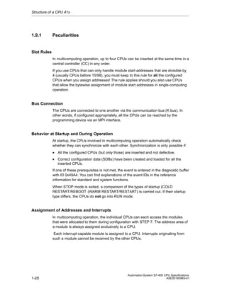 Structure of a CPU 41x

1.9.1

Peculiarities

Slot Rules
In multicomputing operation, up to four CPUs can be inserted at the same time in a
central controller (CC) in any order.
If you use CPUs that can only handle module start addresses that are divisible by
4 (usually CPUs before 10/98), you must keep to this rule for all the configured
CPUs when you assign addresses! The rule applies should you also use CPUs
that allow the bytewise assignment of module start addresses in single-computing
operation.

Bus Connection
The CPUs are connected to one another via the communication bus (K bus). In
other words, if configured appropriately, all the CPUs can be reached by the
programming device via an MPI interface.

Behavior at Startup and During Operation
At startup, the CPUs involved in multicomputing operation automatically check
whether they can synchronize with each other. Synchronization is only possible if:
• All the configured CPUs (but only those) are inserted and not defective.
• Correct configuration data (SDBs) have been created and loaded for all the
inserted CPUs.
If one of these prerequisites is not met, the event is entered in the diagnostic buffer
with ID 0x49A4. You can find explanations of the event IDs in the reference
information for standard and system functions.
When STOP mode is exited, a comparison of the types of startup (COLD
RESTART/REBOOT (WARM RESTART/RESTART) is carried out. If their startup
type differs, the CPUs do not go into RUN mode.

Assignment of Addresses and Interrupts
In multicomputing operation, the individual CPUs can each access the modules
that were allocated to them during configuration with STEP 7. The address area of
a module is always assigned exclusively to a CPU.
Each interrupt-capable module is assigned to a CPU. Interrupts originating from
such a module cannot be received by the other CPUs.

1-28

Automation System S7-400 CPU Specifications
A5E00165965-01

 