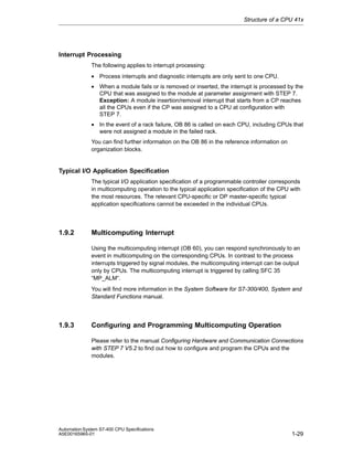 Structure of a CPU 41x

Interrupt Processing
The following applies to interrupt processing:
• Process interrupts and diagnostic interrupts are only sent to one CPU.
• When a module fails or is removed or inserted, the interrupt is processed by the
CPU that was assigned to the module at parameter assignment with STEP 7.
Exception: A module insertion/removal interrupt that starts from a CP reaches
all the CPUs even if the CP was assigned to a CPU at configuration with
STEP 7.
• In the event of a rack failure, OB 86 is called on each CPU, including CPUs that
were not assigned a module in the failed rack.
You can find further information on the OB 86 in the reference information on
organization blocks.

Typical I/O Application Specification
The typical I/O application specification of a programmable controller corresponds
in multicomputing operation to the typical application specification of the CPU with
the most resources. The relevant CPU-specific or DP master-specific typical
application specifications cannot be exceeded in the individual CPUs.

1.9.2

Multicomputing Interrupt
Using the multicomputing interrupt (OB 60), you can respond synchronously to an
event in multicomputing on the corresponding CPUs. In contrast to the process
interrupts triggered by signal modules, the multicomputing interrupt can be output
only by CPUs. The multicomputing interrupt is triggered by calling SFC 35
“MP_ALM“.
You will find more information in the System Software for S7-300/400, System and
Standard Functions manual.

1.9.3

Configuring and Programming Multicomputing Operation
Please refer to the manual Configuring Hardware and Communication Connections
with STEP 7 V5.2 to find out how to configure and program the CPUs and the
modules.

Automation System S7-400 CPU Specifications
A5E00165965-01

1-29

 