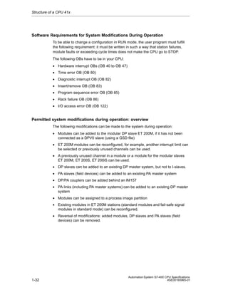 Structure of a CPU 41x

Software Requirements for System Modifications During Operation
To be able to change a configuration in RUN mode, the user program must fulfill
the following requirement: it must be written in such a way that station failures,
module faults or exceeding cycle times does not make the CPU go to STOP.
The following OBs have to be in your CPU:
• Hardware interrupt OBs (OB 40 to OB 47)
• Time error OB (OB 80)
• Diagnostic interrupt OB (OB 82)
• Insert/remove OB (OB 83)
• Program sequence error OB (OB 85)
• Rack failure OB (OB 86)
• I/O access error OB (OB 122)

Permitted system modifications during operation: overview
The following modifications can be made to the system during operation:
• Modules can be added to the modular DP slave ET 200M, if it has not been
connected as a DPV0 slave (using a GSD file)
• ET 200M modules can be reconfigured, for example, another interrupt limit can
be selected or previously unused channels can be used.
• A previously unused channel in a module or a module for the modular slaves
ET 200M, ET 200S, ET 200iS can be used.
• DP slaves can be added to an existing DP master system, but not to I-slaves.
• PA slaves (field devices) can be added to an existing PA master system
• DP/PA couplers can be added behind an IM157
• PA links (including PA master systems) can be added to an existing DP master
system
• Modules can be assigned to a process image partition
• Existing modules in ET 200M stations (standard modules and fail-safe signal
modules in standard mode) can be reconfigured.
• Reversal of modifications: added modules, DP slaves and PA slaves (field
devices) can be removed.

1-32

Automation System S7-400 CPU Specifications
A5E00165965-01

 