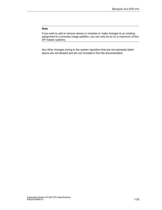 Structure of a CPU 41x

Note
If you wish to add or remove slaves or modules or make changes to an existing
assignment to a process image partition, you can only do so on a maximum of four
DP master systems.

Any other changes during to the system operation that are not expressly listed
above are not allowed and are not included in the this documentation.

Automation System S7-400 CPU Specifications
A5E00165965-01

1-33

 