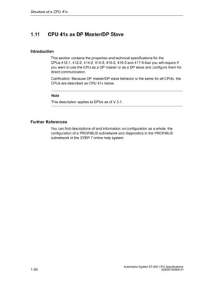 Structure of a CPU 41x

1.11

CPU 41x as DP Master/DP Slave

Introduction
This section contains the properties and technical specifications for the
CPUs 412-1, 412-2, 414-2, 414-3, 416-2, 416-3 and 417-4 that you will require if
you want to use the CPU as a DP master or as a DP slave and configure them for
direct communication.
Clarification: Because DP master/DP slave behavior is the same for all CPUs, the
CPUs are described as CPU 41x below.
Note
This description applies to CPUs as of V 3.1.

Further References
You can find descriptions of and information on configuration as a whole, the
configuration of a PROFIBUS subnetwork and diagnostics in the PROFIBUS
subnetwork in the STEP 7 online help system.

1-34

Automation System S7-400 CPU Specifications
A5E00165965-01

 