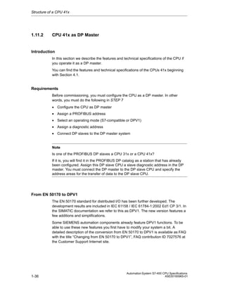 Structure of a CPU 41x

1.11.2

CPU 41x as DP Master

Introduction
In this section we describe the features and technical specifications of the CPU if
you operate it as a DP master.
You can find the features and technical specifications of the CPUs 41x beginning
with Section 4.1.

Requirements
Before commissioning, you must configure the CPU as a DP master. In other
words, you must do the following in STEP 7
• Configure the CPU as DP master
• Assign a PROFIBUS address
• Select an operating mode (S7-compatible or DPV1)
• Assign a diagnostic address
• Connect DP slaves to the DP master system

Note
Is one of the PROFIBUS DP slaves a CPU 31x or a CPU 41x?
If it is, you will find it in the PROFIBUS DP catalog as a station that has already
been configured. Assign this DP slave CPU a slave diagnostic address in the DP
master. You must connect the DP master to the DP slave CPU and specify the
address areas for the transfer of data to the DP slave CPU.

From EN 50170 to DPV1
The EN 50170 standard for distributed I/O has been further developed. The
development results are included in IEC 61158 / IEC 61784-1:2002 Ed1 CP 3/1. In
the SIMATIC documentation we refer to this as DPV1. The new version features a
few additions and simplifications.
Some SIEMENS automation components already feature DPV1 functions. To be
able to use these new features you first have to modify your system a bit. A
detailed description of the conversion from EN 50170 to DPV1 is available as FAQ
with the title “Changing from EN 50170 to DPV1”, FAQ contribution ID 7027576 at
the Customer Support Internet site.

1-36

Automation System S7-400 CPU Specifications
A5E00165965-01

 