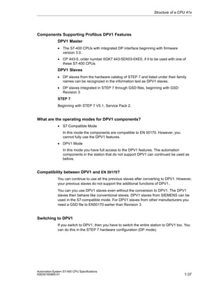 Structure of a CPU 41x

Components Supporting Profibus DPV1 Features
DPV1 Master
• The S7-400 CPUs with integrated DP interface beginning with firmware
version 3.0.
• CP 443-5, order number 6GK7 443-5DX03-0XE0, if it to be used with one of
these S7-400 CPUs.

DPV1 Slaves
• DP slaves from the hardware catalog of STEP 7 and listed under their family
names can be recognized in the information text as DPV1 slaves.
• DP slaves integrated in STEP 7 through GSD files, beginning with GSD
Revision 3.
STEP 7
Beginning with STEP 7 V5.1, Service Pack 2.

What are the operating modes for DPV1 components?
• S7 Compatible Mode
In this mode the components are compatible to EN 50170. However, you
cannot fully use the DPV1 features.
• DPV1 Mode
In this mode you have full access to the DPV1 features. The automation
components in the station that do not support DPV1 can continued be used as
before.

Compatibility between DPV1 and EN 50170?
You can continue to use all the previous slaves after converting to DPV1. However,
your previous slaves do not support the additional functions of DPV1..
You can you use DPV1 slaves even without the conversion to DPV1. The DPV1
slaves then behave like conventional slaves. DPV1 slaves from SIEMENS can be
used in the S7-compatible mode. For DPV1 slaves from other manufacturers you
need a GSD file to EN50170 earlier than Revision 3.

Switching to DPV1
If you switch to DPV1, then you have to switch the entire station to DPV1 too. You
can do this in the STEP 7 hardware configuration (DP mode).

Automation System S7-400 CPU Specifications
A5E00165965-01

1-37

 