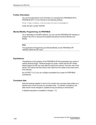 Structure of a CPU 41x

Further Information
You can find descriptions and information on changing from PROFIBUS DP to
PROFIBUS DPV1 on the Internet at the following address:
http://www.siemens.com/automation/service&support
Under the item number 7027576

Monitor/Modify, Programming via PROFIBUS
As an alternative to the MPI interface, you can use the PROFIBUS DP interface to
program the CPU or execute the programming device functions Monitor and
Modify.

Note
The applications Programming and Monitor/Modify via the PROFIBUS DP
interface extend the DP cycle.

Equidistance
Equidistance is the property of the PROFIBUS DP that guarantees bus cycles of
exactly identical length. “Identical length bus cycles” means that the DP master
always begins the DP bus cycle after the same time interval. From the view of the
slaves, this means that they receive their data from the master at the exact same
time intervals.
As of STEP7 V 5.2, you can configure equidistant bus cycles for PROFIBUS
subnetworks.

Consistent data
Data that belongs together in terms of its content and a process state written at a
specific point in time is known as consistent data.. To maintain consistency, the
data should not be changed or updated during processing or transmission.
A detailed description is available in Chapter 1.13.

1-38

Automation System S7-400 CPU Specifications
A5E00165965-01

 