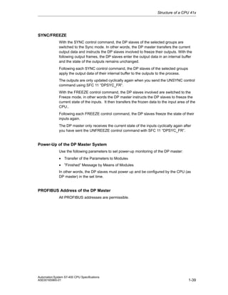 Structure of a CPU 41x

SYNC/FREEZE
With the SYNC control command, the DP slaves of the selected groups are
switched to the Sync mode. In other words, the DP master transfers the current
output data and instructs the DP slaves involved to freeze their outputs. With the
following output frames, the DP slaves enter the output data in an internal buffer
and the state of the outputs remains unchanged.
Following each SYNC control command, the DP slaves of the selected groups
apply the output data of their internal buffer to the outputs to the process.
The outputs are only updated cyclically again when you send the UNSYNC control
command using SFC 11 “DPSYC_FR”.
With the FREEZE control command, the DP slaves involved are switched to the
Freeze mode, in other words the DP master instructs the DP slaves to freeze the
current state of the inputs. It then transfers the frozen data to the input area of the
CPU..
Following each FREEZE control command, the DP slaves freeze the state of their
inputs again.
The DP master only receives the current state of the inputs cyclically again after
you have sent the UNFREEZE control command with SFC 11 “DPSYC_FR”.

Power-Up of the DP Master System
Use the following parameters to set power-up monitoring of the DP master:
• Transfer of the Parameters to Modules
• ”Finished” Message by Means of Modules
In other words, the DP slaves must power up and be configured by the CPU (as
DP master) in the set time.

PROFIBUS Address of the DP Master
All PROFIBUS addresses are permissible.

Automation System S7-400 CPU Specifications
A5E00165965-01

1-39

 