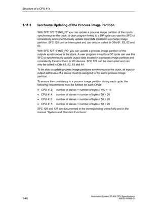 Structure of a CPU 41x

1.11.3

Isochrone Updating of the Process Image Partition
With SFC 126 “SYNC_PI“ you can update a process image partition of the inputs
synchronous to the clock. A user program linked to a DP cycle can use this SFC to
consistently and synchronously update input data located in a process image
partition. SFC 126 can be interrupted and can only be called in OBs 61, 62, 63 and
64.
With SFC 127 “SYNC_PO“ you can update a process image partition of the
outputs synchronous to the clock. A user program linked to a DP cycle can use this
SFC to synchronously update output data located in a process image partition and
consistently transmit them to I/O devices. SFC 127 can be interrupted and can
only be called in OBs 61, 62, 63 and 64.
To be able to update process image partitions synchronous to the clock, all input or
output addresses of a slaves must be assigned to the same process image
partition.
To ensure the consistency in a process image partition during each cycle, the
following requirements must be fulfilled for each CPUs:
• CPU 412:

number of slaves + number of bytes / 100 < 10

• CPU 414:

number of slaves + number of bytes / 50 < 20

• CPU 416:

number of slaves + number of bytes / 50 < 26

• CPU 417:

number of slaves + number of bytes / 50 < 20

SFC 126 and 127 are documented in the corresponding online help and in the
manual “System and Standard Functions”.

1-40

Automation System S7-400 CPU Specifications
A5E00165965-01

 