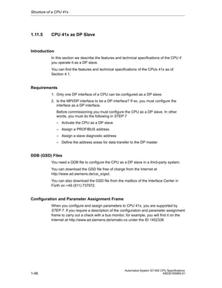 Structure of a CPU 41x

1.11.5

CPU 41x as DP Slave

Introduction
In this section we describe the features and technical specifications of the CPU if
you operate it as a DP slave.
You can find the features and technical specifications of the CPUs 41x as of
Section 4.1.

Requirements
1. Only one DP interface of a CPU can be configured as a DP slave.
2. Is the MPI/DP interface to be a DP interface? If so, you must configure the
interface as a DP interface.
Before commissioning you must configure the CPU as a DP slave. In other
words, you must do the following in STEP 7
– Activate the CPU as a DP slave
– Assign a PROFIBUS address
– Assign a slave diagnostic address
– Define the address areas for data transfer to the DP master

DDB (GSD) Files
You need a DDB file to configure the CPU as a DP slave in a third-party system.
You can download the GSD file free of charge from the Internet at
http://www.ad.siemens.de/csi_e/gsd.
You can also download the GSD file from the mailbox of the Interface Center in
Fürth on +49 (911) 737972.

Configuration and Parameter Assignment Frame
When you configure and assign parameters to CPU 41x, you are supported by
STEP 7. If you require a description of the configuration and parameter assignment
frame to carry out a check with a bus monitor, for example, you will find it on the
Internet at http://www.ad.siemens.de/simatic-cs under the ID 1452338

1-46

Automation System S7-400 CPU Specifications
A5E00165965-01

 