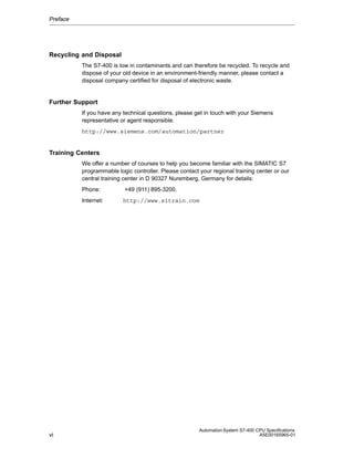 Preface

Recycling and Disposal
The S7-400 is low in contaminants and can therefore be recycled. To recycle and
dispose of your old device in an environment-friendly manner, please contact a
disposal company certified for disposal of electronic waste.

Further Support
If you have any technical questions, please get in touch with your Siemens
representative or agent responsible.
http://www.siemens.com/automation/partner

Training Centers
We offer a number of courses to help you become familiar with the SIMATIC S7
programmable logic controller. Please contact your regional training center or our
central training center in D 90327 Nuremberg, Germany for details:
Phone:
Internet:

vi

+49 (911) 895-3200.
http://www.sitrain.com

Automation System S7-400 CPU Specifications
A5E00165965-01

 