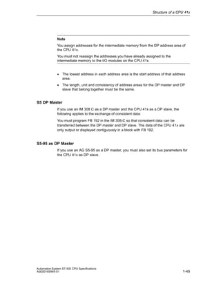Structure of a CPU 41x

Note
You assign addresses for the intermediate memory from the DP address area of
the CPU 41x.
You must not reassign the addresses you have already assigned to the
intermediate memory to the I/O modules on the CPU 41x.

• The lowest address in each address area is the start address of that address
area.
• The length, unit and consistency of address areas for the DP master and DP
slave that belong together must be the same.

S5 DP Master
If you use an IM 308 C as a DP master and the CPU 41x as a DP slave, the
following applies to the exchange of consistent data:
You must program FB 192 in the IM 308-C so that consistent data can be
transferred between the DP master and DP slave. The data of the CPU 41x are
only output or displayed contiguously in a block with FB 192.

S5-95 as DP Master
If you use an AG S5-95 as a DP master, you must also set its bus parameters for
the CPU 41x as DP slave.

Automation System S7-400 CPU Specifications
A5E00165965-01

1-49

 