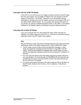 Structure of a CPU 41x

Interrupts with the S7/M7 DP Master
In the CPU 41x as a DP slave you can trigger a process interrupt in the DP master
from the user program. You can trigger an OB 40 in the user program of the DP
master by calling SFC 7 “DP_PRAL”. Using SFC 7 you can forward interrupt
information in a double word to the DP master, which you can evaluate in OB 40 in
the OB40_POINT_ADDR variable. You can program the interrupt information as
you choose. You will find a detailed description of SFC 7 “DP_PRAL” in the System
Software for S7-300/400, System and Standard Functions Reference Manual.

Interrupts with another DP Master
If you are running the CPU 41x with another DP master, these interrupts are
reflected in the station diagnosis of the CPU 41x. You have to process the relevant
diagnostic events in the DP master’s user program.

Note
Note the following in order to be able to evaluate diagnostic interrupts and process
interrupts by means of the station diagnosis when using a different DP master:
• The DP master should be able to store the diagnostic messages; in other
words, the diagnostic messages should be stored in a ring buffer in the DP
master. There are more diagnostic messages than the DP master can store,
only the last diagnostic message received would be available for evaluation, for
example.
• You must query the relevant bits in the station diagnosis at regular intervals in
your user program. You must also take the PROFIBUS DP bus cycle time into
consideration so that you can query the bits at least once synchronously with
the bus cycle time, for example.

• You cannot use process interrupts in the station diagnosis with an IM 308-C as
the DP master, because only incoming – and not outgoing – interrupts are
reported.

Automation System S7-400 CPU Specifications
A5E00165965-01

1-63

 