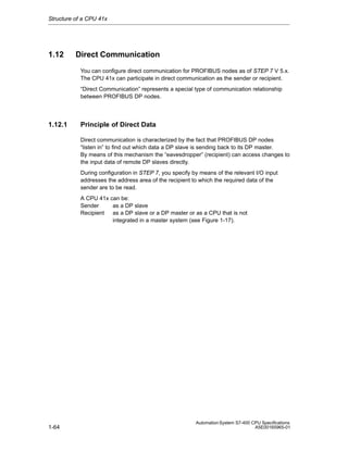 Structure of a CPU 41x

1.12

Direct Communication
You can configure direct communication for PROFIBUS nodes as of STEP 7 V 5.x.
The CPU 41x can participate in direct communication as the sender or recipient.
“Direct Communication” represents a special type of communication relationship
between PROFIBUS DP nodes.

1.12.1

Principle of Direct Data
Direct communication is characterized by the fact that PROFIBUS DP nodes
“listen in” to find out which data a DP slave is sending back to its DP master.
By means of this mechanism the “eavesdropper” (recipient) can access changes to
the input data of remote DP slaves directly.
During configuration in STEP 7, you specify by means of the relevant I/O input
addresses the address area of the recipient to which the required data of the
sender are to be read.
A CPU 41x can be:
Sender
as a DP slave
Recipient as a DP slave or a DP master or as a CPU that is not
integrated in a master system (see Figure 1-17).

1-64

Automation System S7-400 CPU Specifications
A5E00165965-01

 