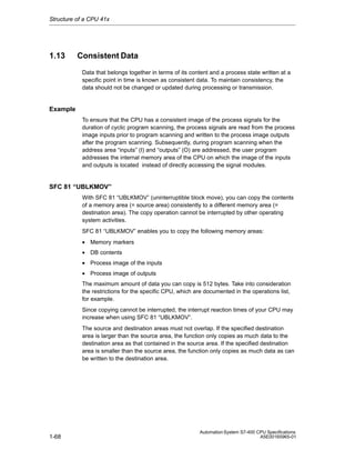 Structure of a CPU 41x

1.13

Consistent Data
Data that belongs together in terms of its content and a process state written at a
specific point in time is known as consistent data. To maintain consistency, the
data should not be changed or updated during processing or transmission.

Example
To ensure that the CPU has a consistent image of the process signals for the
duration of cyclic program scanning, the process signals are read from the process
image inputs prior to program scanning and written to the process image outputs
after the program scanning. Subsequently, during program scanning when the
address area “inputs” (I) and “outputs” (O) are addressed, the user program
addresses the internal memory area of the CPU on which the image of the inputs
and outputs is located instead of directly accessing the signal modules.

SFC 81 “UBLKMOV”
With SFC 81 “UBLKMOV” (uninterruptible block move), you can copy the contents
of a memory area (= source area) consistently to a different memory area (=
destination area). The copy operation cannot be interrupted by other operating
system activities.
SFC 81 “UBLKMOV” enables you to copy the following memory areas:
• Memory markers
• DB contents
• Process image of the inputs
• Process image of outputs
The maximum amount of data you can copy is 512 bytes. Take into consideration
the restrictions for the specific CPU, which are documented in the operations list,
for example.
Since copying cannot be interrupted, the interrupt reaction times of your CPU may
increase when using SFC 81 “UBLKMOV”.
The source and destination areas must not overlap. If the specified destination
area is larger than the source area, the function only copies as much data to the
destination area as that contained in the source area. If the specified destination
area is smaller than the source area, the function only copies as much data as can
be written to the destination area.

1-68

Automation System S7-400 CPU Specifications
A5E00165965-01

 