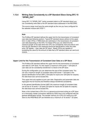 Structure of a CPU 41x

1.13.4

Writing Data Consistently to a DP Standard Slave Using SFC 15
“DPWR_DAT”
Using SFC 15 “DPWR_DAT” (write consistent data to a DP standard slave) you
can consistently write data to the DP standard slave addressed in the RECORD.
The source range must have the same length as the one you have configured for
the selected module with STEP 7.

Note
The Profibus DP standard defines the upper limit for the transmission of consistent
user data (see following section). Typical DP standard slaves adhere to this upper
limit. In older CPUs (<1999) there are restrictions in the transmission of consistent
user data depending on the CPU. For these CPUs you can determine the
maximum length of the data which the CPU can consistently read and write to and
from the DP standard in the respective technical specifications under the index
entry “DP Master – User data per DP slave”. Newer CPUs are capable of
exceeding the value for the amount of data that a DP standard slave can send and
receive.

Upper Limit for the Transmission of Consistent User Data on a DP Slave
The Profibus DP standard defines the upper limit for the transmission of consistent
user data to a DP slave. For this reason a maximum of 64 words = 128 bytes of
user data can be consistently transferred in a block to the DP slave.
During the configuration you can determine the size of the consistent area. You
can set a maximum length of consistent data at 64 words = 128 bytes in the
special identification format (SKF) (128 bytes for inputs and 128 bytes for outputs);
the data block size cannot exceed this.
This upper limit only applies to pure user data. Diagnostics and parameter data are
regrouped into full records and therefore always transferred consistently.
In the general identification format (AKF) the maximum length of consistent data
can be set at 16 words = 32 bytes (32 bytes for inputs and 32 bytes for outputs);
the data block size cannot exceed this.
Note in this context that a CPU 41x in a general environment acting as a DP slave
on a third-party master (connection defined by GSD) has to be configured with the
general identification format. The transfer memory of a CPU 41x acting as a DP
slave to the PROFIBUS DP can therefore be a maximum of 16 words = 32 bytes.

1-70

Automation System S7-400 CPU Specifications
A5E00165965-01

 