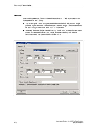 Structure of a CPU 41x

Example:
The following example (of the process image partition 3 “TPA 3”) shows such a
configuration in HW Config:
• TPA 3 at output: These 50 bytes are stored consistent in the process image
partition 3 (pull-down list “Consistent over –> entire length”) and can therefore
be read through the normal “load input xy” commands.
• Selecting “Process Image Partition –> –––” under input in the pull-down menu
means: do not store in a process image. Then the handling can only be
performed using the system functions SFC14/15.

1-72

Automation System S7-400 CPU Specifications
A5E00165965-01

 