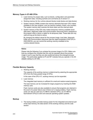 Memory Concept and Startup Scenarios

Memory Types in S7-400 CPUs
• Load memory for project data, such as blocks, configuration and parameter
assignment data, including symbols and comments as of version 5.1.
• Working memory for the runtime-relevant blocks (code blocks and data blocks).
• System memory (RAM) contains the memory elements that each CPU makes
available to the user program, such as memory markers, timers, and counters.
The system memory also receives the block stack and the interrupt stack.
• System memory of the CPU also makes temporary memory available (local
data stack, diagnostic buffer and communication resources) that is assigned to
the program when a block is called for its temporary data. These data are only
valid as long as the block is active.
By changing the default values for the process image, local data, diagnostic
buffer and communication resources (see the object properties of the CPU in
HWCONFIG), you can control the working memory available to the
runtime-relevant blocks.

Notice
Please note the following if you enlarge the process image of a CPU. Make sure
that you configure the modules that can only be operated above the process
image in such a way that they are also positioned above the enlarged process
image. This particularly applies to IP and WF modules that you operate in the S5
adapter casing in a S7 400.

Flexible Memory Capacity
• Working memory:
The capacity of the working memory is determined by selecting the appropriate
CPU from the finely graded range of CPUs.
In the case of the CPU 417, working memory can be expanded.
• Load memory:
The integrated load memory is sufficient for small and medium-sized programs.
The load memory can be increased for larger programs by inserting the RAM
memory card.
Flash memory cards are also available to ensure that programs are retained in
the event of a power failure even if there isn’t a backup battery. Flash memory
cards can also be used (as of 2 MB for standard CPUs, as of 4 MB for
fault-tolerant CPUs) to send and execute operating system updates.

Backup
• The backup battery provides backup power for the integrated and external part
of the load memory, the data section of the working memory and the code
section.

2-4

Automation System S7-400 CPU Specifications
A5E00165965-01

 