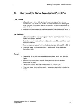 Memory Concept and Startup Scenarios

2.2

Overview of the Startup Scenarios for S7-400-CPUs

Cold Restart
• At a cold restart, all the data (process image, memory markers, timers,
counters and data blocks) are reset to the start values stored in the program
(load memory) - irrespective of whether they were configured as retentive or
non-retentive.
• Program processing is started from the beginning again (startup OB or OB 1).

Warm Restart
• At a warm restart, the process image and the non-retentive memory markers,
timers and counters are reset.
Retentive memory markers, timers and counters and all the data blocks retain
their last valid value.
• Program processing is started from the beginning again (startup OB or OB 1).
• When the power supply is interrupted, a warm restart is only possible in
backed-up mode.

Restart
• At a restart, all the data, including the process image, retain their last valid
value.
• Program processing is resumed at exactly the instruction at which the
interruption occurred.
• The outputs are not changed until the end of the current cycle.
• When the power supply is interrupted, a restart is only possible in backed-up
mode.

Automation System S7-400 CPU Specifications
A5E00165965-01

2-5

 