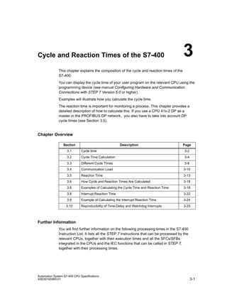 Cycle and Reaction Times of the S7-400

3

This chapter explains the composition of the cycle and reaction times of the
S7-400.
You can display the cycle time of your user program on the relevant CPU using the
programming device (see manual Configuring Hardware and Communication
Connections with STEP 7 Version 5.0 or higher).
Examples will illustrate how you calculate the cycle time.
The reaction time is important for monitoring a process. This chapter provides a
detailed description of how to calculate this. If you use a CPU 41x-2 DP as a
master in the PROFIBUS DP network, you also have to take into account DP
cycle times (see Section 3.5).

Chapter Overview
Section

Description

Page

3.1

Cycle time

3-2

3.2

Cycle Time Calculation

3-4

3.3

Different Cycle Times

3-8

3.4

Communication Load

3-10

3.5

Reaction Time

3-13

3.6

How Cycle and Reaction Times Are Calculated

3-18

3.6

Examples of Calculating the Cycle Time and Reaction Time

3-18

3.8

Interrupt Reaction Time

3-22

3.9

Example of Calculating the Interrupt Reaction Time

3-24

3.10

Reproducibility of Time-Delay and Watchdog Interrupts

3-25

Further Information
You will find further information on the following processing times in the S7-400
Instruction List. It lists all the STEP 7 instructions that can be processed by the
relevant CPUs, together with their execution times and all the SFCs/SFBs
integrated in the CPUs and the IEC functions that can be called in STEP 7,
together with their processing times.

Automation System S7-400 CPU Specifications
A5E00165965-01

3-1

 