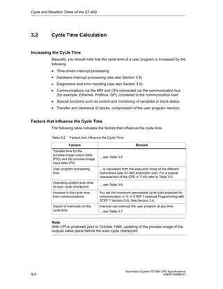 Cycle and Reaction Times of the S7-400

3.2

Cycle Time Calculation

Increasing the Cycle Time
Basically, you should note that the cycle time of a user program is increased by the
following:
• Time-driven interrupt processing
• Hardware interrupt processing (see also Section 3.8)
• Diagnostics and error handling (see also Section 3.9)
• Communications via the MPI and CPs connected via the communication bus
(for example, Ethernet, Profibus, DP); contained in the communication load
• Special functions such as control and monitoring of variables or block status
• Transfer and clearance of blocks, compression of the user program memory

Factors that Influence the Cycle Time
The following table indicates the factors that influence the cycle time.
Table 3-2

Factors that Influence the Cycle Time
Remark

Factors
Transfer time for the
process-image output table
(PIQ) and the process-image
input table (PII)
User program processing
time
Operating system scan time
at scan cycle checkpoint

... see Table 3-5

... is calculated from the execution times of the different
instructions (see S7-400 Instruction List). For a special
characteristic of the CPU 417-4H refer to Table 3-5.
... see Table 3-6

Increase in the cycle time
from communications

You set the maximum permissible cycle load expected for
communication in % in STEP 7 (manual Programming with
STEP 7 Version 5.0). See Section 3.4.

Impact of interrupts on the
cycle time

Interrupt can interrupt the user program at any time.
... see Table 3-7

Note
With CPUs produced prior to October 1998, updating of the process image of the
outputs takes place before the scan cycle checkpoint.

3-4

Automation System S7-400 CPU Specifications
A5E00165965-01

 