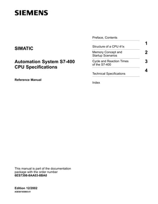 Preface, Contents

1

SIMATIC

Structure of a CPU 41x
Memory Concept and
Startup Scenarios

2

Automation System S7-400
CPU Specifications

Cycle and Reaction Times
of the S7-400

3

Technical Specifications
Reference Manual

This manual is part of the documentation
package with the order number
6ES7398-8AA03-8BA0

Edition 12/2002
A5E00165965-01

Index

4

 