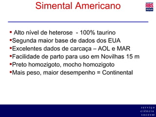 Simental Americano Alto nível de heterose  - 100% taurino Segunda maior base de dados dos EUA Excelentes dados de carcaça – AOL e MAR Facilidade de parto para uso em Novilhas 15 m Preto homozigoto, mocho homozigoto Mais peso, maior desempenho = Continental 