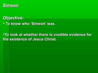 SimeonSimeon
Objective:Objective:
 To know who ‘Simeon’ was.To know who ‘Simeon’ was.
To look at whether there is credible evidence forTo look at whether there is credible evidence for
the existence of Jesus Christ.the existence of Jesus Christ.
 