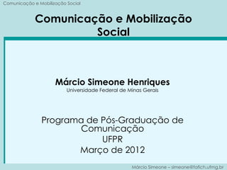 Comunicação e Mobilização Social


             Comunicação e Mobilização
                      Social



                     Márcio Simeone Henriques
                          Universidade Federal de Minas Gerais




               Programa de Pós-Graduação de
                      Comunicação
                           UFPR
                      Março de 2012
                                                   Márcio Simeone – simeone@fafich.ufmg.br
 