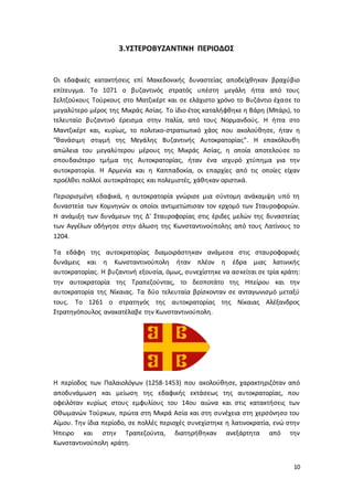 10
3.ΥΣΤΕΡΟΒΥΖΑΝΤΙΝΗ ΠΕΡΙΟΔΟΣ
Οι εδαφικές κατακτήσεις επί Μακεδονικής δυναστείας αποδείχθηκαν βραχύβιο
επίτευγμα. Το 1071 ο βυζαντινός στρατός υπέστη μεγάλη ήττα από τους
Σελτζούκους Τούρκους στο Ματζικέρτ και σε ελάχιστο χρόνο το Βυζάντιο έχασε το
μεγαλύτερο μέρος της Μικράς Ασίας. Το ίδιο έτος καταλήφθηκε η Βάρη (Μπάρι), το
τελευταίο βυζαντινό έρεισμα στην Ιταλία, από τους Νορμανδούς. Η ήττα στο
Μαντζικέρτ και, κυρίως, το πολιτικο-στρατιωτικό χάος που ακολούθησε, ήταν η
"θανάσιμη στιγμή της Μεγάλης Βυζαντινής Αυτοκρατορίας". Η επακόλουθη
απώλεια του μεγαλύτερου μέρους της Μικράς Ασίας, η οποία αποτελούσε το
σπουδαιότερο τμήμα της Αυτοκρατορίας, ήταν ένα ισχυρό χτύπημα για την
αυτοκρατορία. Η Αρμενία και η Καππαδοκία, οι επαρχίες από τις οποίες είχαν
προέλθει πολλοί αυτοκράτορες και πολεμιστές, χάθηκαν οριστικά.
Περιορισμένη εδαφικά, η αυτοκρατορία γνώρισε μια σύντομη ανάκαμψη υπό τη
δυναστεία των Κομνηνών οι οποίοι αντιμετώπισαν τον ερχομό των Σταυροφοριών.
Η ανάμιξη των δυνάμεων της Δ' Σταυροφορίας στις έριδες μελών της δυναστείας
των Αγγέλων οδήγησε στην άλωση της Κωνσταντινούπολης από τους Λατίνους το
1204.
Τα εδάφη της αυτοκρατορίας διαμοιράστηκαν ανάμεσα στις σταυροφορικές
δυνάμεις και η Κωνσταντινούπολη ήταν πλέον η έδρα μιας λατινικής
αυτοκρατορίας. Η βυζαντινή εξουσία, όμως, συνεχίστηκε να ασκείται σε τρία κράτη:
την αυτοκρατορία της Τραπεζούντας, το δεσποτάτο της Ηπείρου και την
αυτοκρατορία της Νίκαιας. Τα δύο τελευταία βρίσκονταν σε ανταγωνισμό μεταξύ
τους. Το 1261 ο στρατηγός της αυτοκρατορίας της Νίκαιας Αλέξανδρος
Στρατηγόπουλος ανακατέλαβε την Κωνσταντινούπολη.
Η περίοδος των Παλαιολόγων (1258-1453) που ακολούθησε, χαρακτηριζόταν από
αποδυνάμωση και μείωση της εδαφικής εκτάσεως της αυτοκρατορίας, που
οφειλόταν κυρίως στους εμφυλίους του 14ου αιώνα και στις κατακτήσεις των
Οθωμανών Τούρκων, πρώτα στη Μικρά Ασία και στη συνέχεια στη χερσόνησο του
Αίμου. Την ίδια περίοδο, σε πολλές περιοχές συνεχίστηκε η λατινοκρατία, ενώ στην
Ήπειρο και στην Τραπεζούντα, διατηρήθηκαν ανεξάρτητα από την
Κωνσταντινούπολη κράτη.
 