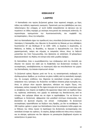 12
ΚΕΦΑΛΑΙΟ Β΄
1.ΑΚΡΙΤΕΣ
Η Καππαδοκία στα πρώτα βυζαντινά χρόνια ήταν αγροτική επαρχία, με λίγες
πόλεις και πολλούς αγροτικούς οικισμούς. Προοπτικές για τους φιλόδοξους και τους
ταλαντούχους δεν υπήρχαν, γι’ αυτό πολλοί αναγκάζονταν να φεύγουν και να
πηγαίνουν σε άλλες περιοχές με ανώτερη πνευματική και οικονομική ανάπτυξη. Οι
περισσότεροι προτιμούσαν την Κωνσταντινούπολη, τον «ομφαλό της
αυτοκρατορίας», όπως την ονόμαζαν.
Από την Καππαδοκία είχαν την προέλευσή τους σπουδαίοι βυζαντινοί οίκοι όπως οι
Λασκάρεις ή Λασκαρίδαι, που ίδρυσαν τη δυναστεία της Νίκαιας με τους αδελφούς
Κωνσταντίνο ΙΑ’ και Θεόδωρο Α’ το 1204- 1205, οι Διογέναι ή Διογένηδες, οι
Μαλεϊνοι, οι Βοϊλαι, οι Φωκάδες, οι Αργυροί ή Αργυρόπουλοι κ.α. Είναι δε
χαρακτηριστικές, ακόμη και σήμερα, οι ονομασίες τόπων, όπως το λαξευτό
μοναστήρι του Εσκί Γκιουμουσλέρ, που βρίσκεται σε απόσταση 10 χιλιομέτρων
βορειοανατολικά της Νίγδης στο κέντρο ενός πολύ μεγάλου βράχου.
Οι Καππαδόκες ήταν ο κυματοθραύστης των επιδρομέων από την Ανατολή και
έδωσαν τον αγώνα τον καλό για τη διαφύλαξη των βυζαντινών συνόρων. Οι
αυτοκράτορες, καταλαβαίνοντας τη στρατηγική αξία και σπουδαιότητα του χώρου
της Καππαδοκίας, την έκαναν στρατιωτικό κέντρο.
Το βυζαντινό κράτος δέχτηκε μετά τον 7ο αι. τις καταστρεπτικές επιδρομές των
εξισλαμισμένων Αράβων, με συνέπεια να χάσει πολλές από τις ανατολικές περιοχές
του. Οι συνεχείς επιθέσεις που δέχονταν τα ανατολικά σύνορα του κράτους,
ανάγκασαν τους ηγήτορες του Βυζαντίου να λάβουν έκτακτα μέτρα σωτηρίας του,
όπως το χτίσιμο νέων οχυρών φρουρίων, κάστρων και τειχών. Όμως, στις
απόμακρες εκείνες περιοχές δε θα είχαν επιτυχία ούτε αυτά τα αμυντικά έργα, γιατί
οι αποφάσεις που έπρεπε να ληφθούν θα αργούσαν πάρα πολύ να παρθούν λόγω
της τεράστιας απόστασης που χώριζε τα ανάκτορα της Βασιλεύουσας από τα
σύνορα, όσο γρήγορα άλογα και να είχαν οι αγγελιαφόροι. Για να λύσουν το
πρόβλημα οι Βυζαντινοί, εφάρμοσαν ένα μοναδικό σύστημα επικοινωνίας, που
βασιζόταν σε φωτεινά σήματα, τον οπτικό «τηλέγραφο». Οι βυζαντινοί
αυτοκράτορες προσπάθησαν να διώξουν τους Άραβες, μα δεν τα κατάφεραν. Για
200 περίπου χρόνια η χώρα των Καππαδοκών ήταν ένα απέραντο πεδίο μαχών και
οι Έλληνες του τόπου έγιναν το προπύργιο της βυζαντινής αυτοκρατορίας στα
ανατολικά σύνορα του κράτους. Οι ακρίτες, βράχοι ασάλευτοι πάνω στους πύργους
και τα κάστρα, κράτησαν και δεν άφησαν τα μανιασμένα βαρβαρικά κύματα να
κατακτήσουν τη χώρα τους.
 