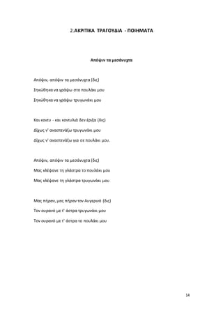 14
2.ΑΚΡΙΤΙΚΑ ΤΡΑΓΟΥΔΙΑ - ΠΟΙΗΜΑΤΑ
Απόψιν τα μεσάνυχτα
Απόψιν, απόψιν τα μεσάνυχτα (δις)
Σηκώθηκα να γράψω στο πουλάκι μου
Σηκώθηκα να γράψω τρυγωνάκι μου
Και κοντυ - και κοντυλιά δεν έριξα (δις)
Δίχως ν' αναστενάξω τρυγωνάκι μου
Δίχως ν' αναστενάξω για σε πουλάκι μου.
Απόψιν, απόψιν τα μεσάνυχτα (δις)
Μας κλέψανε τη γλάστρα το πουλάκι μου
Μας κλέψανε τη γλάστρα τρυγωνάκι μου
Μας πήραν, μας πήραν τον Αυγερινό (δις)
Τον ουρανό με τ' άστρα τρυγωνάκι μου
Τον ουρανό με τ' άστρα το πουλάκι μου
 