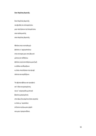 16
Σαν ΑκρίταςΔιγενής
ΣανΑκρίταςΔιγενής
να φυλάςτα σύνορά σου
μην πατήσουντα όνειρά σου
σανπολεμιστής
σανΑκρίταςΔιγενής.
Φτάνειπια να πολεμώ
φτάνειν`αρρωσταίνω
στα σύνορα μουστο βουνό
μόνοςνα πεθαίνω
φτάνειεγώνα σπέρνωμια ζωή
κι άλλοινα θερίζουν
κι όσοι πουλήσαντηνψυχή
πάντα να κερδίζουν.
Τα φώτα σβήνωνα κρυφτώ
απ` όλα κουρασμένος
καισ` ακρογιάλιμυστικό
βγαίνωμαγεμένος
στο φως λουσμένοιόσοιαγαπώ
κι όσοι μ` αγαπάνε
στήνουνγύρωμου χορό
καιμου τραγουδάνε.
 