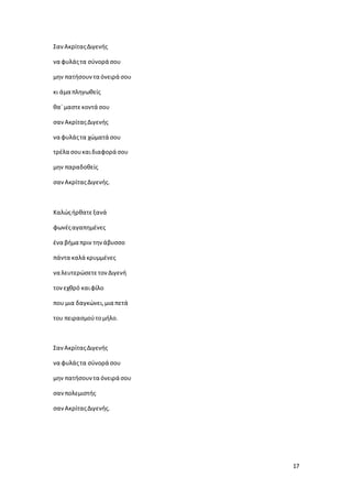 17
ΣανΑκρίταςΔιγενής
να φυλάςτα σύνορά σου
μην πατήσουντα όνειρά σου
κι άμα πληγωθείς
θα` μαστεκοντά σου
σανΑκρίταςΔιγενής
να φυλάςτα χώματά σου
τρέλα σουκαιδιαφορά σου
μην παραδοθείς
σανΑκρίταςΔιγενής.
Καλώςήρθατεξανά
φωνέςαγαπημένες
ένα βήμα πριν τηνάβυσσο
πάντα καλά κρυμμένες
να λευτερώσετετονΔιγενή
τονεχθρό καιφίλο
που μια δαγκώνει,μια πετά
του πειρασμούτομήλο.
ΣανΑκρίταςΔιγενής
να φυλάςτα σύνορά σου
μην πατήσουντα όνειρά σου
σανπολεμιστής
σανΑκρίταςΔιγενής.
 
