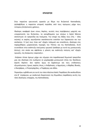 19
ΕΠΙΛΟΓΟΣ
Στην παρούσα ερευνητική εργασία με θέμα την Βυζαντινή Καππαδοκία,
ψηλαφήθηκε η παρούσα ιστορική περίοδος από τους πρώιμους μέχρι τους
ύστερους βυζαντινούς χρόνους.
Ιδιαίτερη αναφορά έγινε στους Ακρίτες, αυτούς τους περήφανους μαχητές και
υπερασπιστές του Βυζαντίου, τα κατορθώματα των οποίων η λαϊκή Μούσα
αποτύπωσε σε τραγούδια και ποιήματα. Την εποχή της δόξας τους (7ος – 10ος
αιώνας) οι ακρίτες αγωνίζονταν ακατάπαυστα εναντίον των Σαρακηνών και των
απελατών. Η ζωή τους ήταν κατ’ εξοχήν πολεμική και επικίνδυνη, ιδιαίτερα στις
παραμεθόριες μικρασιατικές περιοχές του Πόντου και της Καππαδοκίας. Αυτό
συνετέλεσε στην ανάπτυξη πνεύματος ηρωικού (ανάλογο με αυτό της μεσαιωνικής
Δύσης), στο οποίο και οφείλεται η γένεση και ανάπτυξη ποίησης κατ’ εξοχήν
ηρωικής, της λεγόμενης «ακριτικής».
Λείψανα τέτοια έχουμε μέχρι και σήμερα στα παραδοσιακά δημοτικά τραγούδια
μας και ιδιαίτερα στο σωζόμενο σε χειρόγραφα μεσαιωνικό «έπος του Βασίλειου
Διγενή Ακρίτα». Δεν πρέπει όμως να ξεχάσουμε και τους υπόλοιπους
εξυμνούμενους ήρωες ακρίτες όπως, ο Ανδρόνικος, ο Αρμούρης, ο Βάρδας Φωκάς,
ο Νικηφόρος, ο Πετροτράχηλος, ο Πορφύρης και άλλοι.
Περαιτέρω εμβάθυνση σε αυτή την τόσο πλούσια λαϊκή Παράδοση θα ακολουθήσει
στο β΄ τετράμηνο, με αναλυτική διερεύνηση της δημώδους παράδοσης αυτής της
τόσο ιδιαίτερης επαρχίας, της Καππαδοκίας.
ΒΙΒΛΙΟΓΡΑΦΙΑ
 