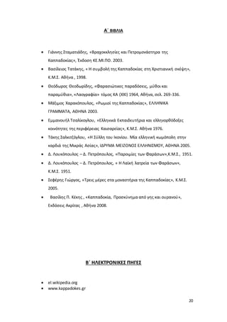 20
Α΄ ΒΙΒΛΙΑ
 Γιάννης Σταματιάδης, «Βραχοκκλησίες και Πετρομονάστηρα της
Καππαδοκίας», Έκδοση ΚΕ.ΜΙ.ΠΟ. 2003.
 Βασίλειος Τατάκης, « Η συμβολή της Καππαδοκίας στη Χριστιανική σκέψη»,
Κ.Μ.Σ. Αθήνα , 1998.
 Θεόδωρος Θεοδωρίδης, «Φαρασιώτικες παραδόσεις, μύθοι και
παραμύθια», «Λαογραφία» τόμος ΚΑ (ΧΧΙ) 1964, Αθήνα, σελ. 269-336.
 Μάξιμος Χαρακόπουλος, «Ρωμιοί της Καππαδοκίας», ΕΛΛΗΝΙΚΑ
ΓΡΑΜΜΑΤΑ, ΑΘΗΝΑ 2003.
 Εμμανουήλ Τσαλίκογλου, «Ελληνικά Εκπαιδευτήρια και ελληνορθόδοξες
κοινότητες της περιφέρειας Καισαρείας», Κ.Μ.Σ. Αθήνα 1976.
 Τάκης Σαλκιτζόγλου, «Η Σύλλη του Ικονίου. Μία ελληνική κωμόπολη στην
καρδιά της Μικράς Ασίας», ΙΔΡΥΜΑ ΜΕΙΖΟΝΟΣ ΕΛΛΗΝΙΣΜΟΥ, ΑΘΗΝΑ 2005.
 Δ. Λουκόπουλος – Δ. Πετρόπουλος, «Παροιμίες των Φαράσων»,Κ.Μ.Σ., 1951.
 Δ. Λουκόπουλος – Δ. Πετρόπουλος, « Η Λαϊκή λατρεία των Φαράσων»,
Κ.Μ.Σ. 1951.
 Σεφέρης Γιώργος, «Τρεις μέρες στα μοναστήρια της Καππαδοκίας», Κ.Μ.Σ.
2005.
 Βασίλης Π. Κέκης , «Καππαδοκία, Προσκύνημα από γης και ουρανού»,
Εκδόσεις Ακρίτας , Αθήνα 2008.
Β΄ ΗΛΕΚΤΡΟΝΙΚΕΣ ΠΗΓΕΣ
 el.wikipedia.org
 www.kappadokes.gr
 