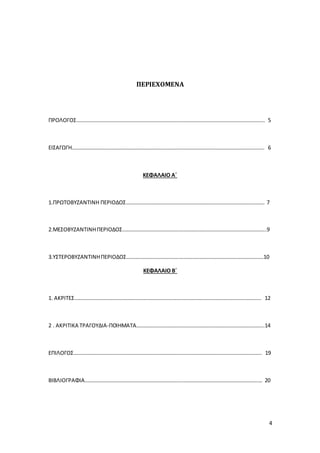 4
ΠΕΡΙΕΧΟΜΕΝΑ
ΠΡΟΛΟΓΟΣ………………………………………………………………………………………………………………………….. 5
ΕΙΣΑΓΩΓΗ…………………………………………………………………………………………………………………………….. 6
ΚΕΦΑΛΑΙΟ Α΄
1.ΠΡΩΤΟΒΥΖΑΝΤΙΝΗ ΠΕΡΙΟΔΟΣ…………………………………………………………………………………………. 7
2.ΜΕΣΟΒΥΖΑΝΤΙΝΗΠΕΡΙΟΔΟΣ……………………………………………………………………………………………..9
3.ΥΣΤΕΡΟΒΥΖΑΝΤΙΝΗΠΕΡΙΟΔΟΣ…………………………………………………………………………………………10
ΚΕΦΑΛΑΙΟ Β΄
1. ΑΚΡΙΤΕΣ…………………………………………………………………………………………………………………………. 12
2 . ΑΚΡΙΤΙΚΑ ΤΡΑΓΟΥΔΙΑ-ΠΟΙΗΜΑΤΑ…………………………………………………………………………………..14
ΕΠΙΛΟΓΟΣ………………………………………………………………………………………………………………………….. 19
ΒΙΒΛΙΟΓΡΑΦΙΑ…………………………………………………………………………………………………………………… 20
 