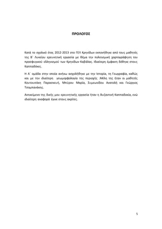 5
ΠΡΟΛΟΓΟΣ
Κατά το σχολικό έτος 2012-2013 στο ΓΕΛ Κρηνίδων εκπονήθηκε από τους μαθητές
της Β΄ Λυκείου ερευνητική εργασία με θέμα την πολιτισμική χαρτογράφηση του
προσφυγικού ελληνισμού των Κρηνίδων Καβάλας. Ιδιαίτερη έμφαση δόθηκε στους
Καππαδόκες.
Η Α΄ ομάδα στην οποία ανήκω ασχολήθηκε με την Ιστορία, τη Γεωγραφία, καθώς
και με την ιδιαίτερη γεωμορφολογία της περιοχής .Μέλη της ήταν οι μαθητές
Κουτουσάκη Παρασκευή, Μπύρου Μαρία, Συμεωνίδου Ανατολή και Γεώργιος
Τσομπανάκης.
Αντικείμενο της δικής μου ερευνητικής εργασία ήταν η Βυζαντινή Καππαδοκία, ενώ
ιδιαίτερη αναφορά έγινε στους ακρίτες.
 