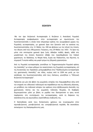 6
ΕΙΣΑΓΩΓΗ
Με τον όρο Βυζαντινή Αυτοκρατορία ή Βυζάντιο ή Ανατολική Ρωμαϊκή
Αυτοκρατορία αναφερόμαστε στην αυτοκρατορία με πρωτεύουσα την
Κωνσταντινούπολη η οποία ήταν κληρονόμο κράτος του γεωγραφικού χώρου της
Ρωμαϊκής αυτοκρατορίας, με χρονικά όρια που ξεκινούν από τα εγκαίνια της
Κωνσταντινούπολης στις 11 Μαΐου του 330 και φτάνουν ως την τελική της πτώση,
την άλωση από τους Οθωμανούς Τούρκους, στις 29 Μαΐου του 1453 . Τα όρια της
μέσα στα εκτεταμένα χρονικά όρια ζωής άλλαξαν πολλές φορές, αλλά στη
μεγαλύτερή της έκταση διοικούσε εδάφη που περιελάμβαναν την Ιταλική
χερσόνησο, τα Βαλκάνια, τη Μικρά Ασία, Συρία και Παλαιστίνη, την Αίγυπτο, τη
σημερινή Τυνησία καθώς και μικρό τμήμα της Ιβηρικής χερσονήσου.
Από τη Ρωμαϊκή αυτοκρατορία, γεννήθηκε το "Εκχριστιανισμένο Ρωμαϊκό κράτος
της Ανατολής" με κύριο μέλημα την ανασύσταση της Ρωμαϊκής αυτοκρατορίας, επί
της δυναστείας του Ηρακλείου μεταμορφώθηκε στην "Εξελληνισμένη αυτοκρατορία
της χριστιανικής Ανατολής" και τέλος, κυρίως από το 1204 και μετά, με την
κατάληψη της Κωνσταντινούπολης από τους Λατίνους, γεννήθηκε η "Ελληνική
Βυζαντινή Αυτοκρατορία".
Πρόκειται για μία νέα φάση της ρωμαϊκής ιστορίας που διαμορφώθηκε κάτω από
την επιρροή του ελληνικού πολιτισμού και παραδόσεων και της ελληνικής γλώσσας,
με μετάθεση του πολιτικού κέντρου του κράτους στην εξελληνισμένη Ανατολή, της
χριστιανικής πίστης και της ρωμαϊκής πολιτικής θεωρίας. Οι διαφορές
δημιουργούνταν μόνο με βάση το μερίδιο που διατηρούσαν οι τρεις αυτοί
παράγοντες στη συσπείρωση της αυτοκρατορίας, κατά τη διάρκεια της
ακατάπαυστης και αγωνιώδους προσπάθειας επιβίωσής της.
Η Καππαδοκία κατά τους Βυζαντινούς χρόνους και συγκεκριμένα στην
πρωτοβυζαντινή, μεσοβυζαντινή και υστεροβυζαντινή περίοδο, θα αποτελέσει
αντικείμενο της διαπραγμάτευσης μας.
 