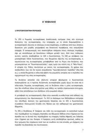 7
Α΄ ΚΕΦΑΛΑΙΟ
1.ΠΡΩΤΟΒΥΖΑΝΤΙΝΗ ΠΕΡΙΟΔΟΣ
Το 293 ο Ρωμαίος αυτοκράτορας Διοκλητιανός εισήγαγε ένας νέο σύστημα
διοίκησης της αυτοκρατορίας, την τετραρχία, με το οποίο διαμοιραζόταν η
αυτοκρατορική εξουσία σε τέσσερις συναυτοκράτορες, ο καθένας από τους οποίους
διοικούσε μία μεγάλη γεωγραφική και διοικητική περιφέρεια, που ονομαζόταν
επαρχία. Ο ανταγωνισμός που αναπτύχθηκε ανάμεσα στους τέσσερις τετράρχες
είχε ως αποτέλεσμα να ξεκινήσουν πόλεμοι μεταξύ τους. Από τους πολέμους
αυτούς νικητής αναδείχθηκε το 324 ο Κωνσταντίνος. Το 330 με απόφαση του
μονοκράτορα πλέον Κωνσταντίνου, που θεωρείται ιδρυτής της αυτοκρατορίας, η
πρωτεύουσα της αυτοκρατορίας μεταφέρθηκε από τη Ρώμη στο Βυζάντιο, που
μετονομάστηκε σε "Κωνσταντινούπολη", προς τιμήν του κτίστη της, ή "Νέα Ρώμη".
Η ιστορία της Πόλης ταυτίστηκε με εκείνη της αυτοκρατορίας. Οι χρόνοι που
ακολουθούν έως τον 6ο αιώνα ονομάζονται "πρωτοβυζαντινή περίοδος" (4ος-6ος
αι.), η οποία θεωρείται η τελευταία φάση της ρωμαϊκής ιστορίας και η περίοδος του
σχηματισμού της νέας αυτοκρατορίας.
Το Βυζάντιο αποτελεί ένα ιδιότυπο ιστορικό φαινόμενο: ο Κωνσταντίνος
αναγνωρίζεται ως ο πρώτος Βυζαντινός αυτοκράτορας χωρίς όμως να είναι και ο
τελευταίος Ρωμαίος αυτοκράτορας, ενώ το Βυζάντιο είναι η μόνη αυτοκρατορία,
που δεν κτίσθηκε πάνω στα ερείπια μιας άλλης ως προϊόν στρατιωτικών επιτυχιών,
αλλά ήταν αποτέλεσμα των εξελίξεων στον ρωμαϊκό κόσμο.
Η μεταφορά της αυτοκρατορικής έδρα στην ανατολή συνοδεύτηκε από αλλαγή της
αντιμετώπισης του Χριστιανισμού. Το 313 το Διάταγμα των Μεδιολάνων επέτρεψε
την ελεύθερη άσκηση της χριστιανικής λατρείας και το 325 ο Κωνσταντίνος
συγκάλεσε Οικουμενική Σύνοδο στη Νίκαια για τον καθορισμό του χριστιανικού
δόγματος.
Το 395 ο Θεοδόσιος Α' διαίρεσε και πάλι την αυτοκρατορία: το ανατολικό τμήμα
που περιλάμβανε τις επαρχίες Ανατολής και Ιλλυρικού δόθηκε στον 17χρονο γιο του
Αρκάδιο και το δυτικό που περιλάμβανε τις επαρχίες Ιταλίας-Αφρικής και Γαλατίας
στον 11χρονο γιο του Ονώριο. Η διαίρεση αυτή αποδείχθηκε οριστική, καθώς τα
δύο τμήματα δεν επρόκειτο ποτέ πια να ενωθούν σε ένα σύνολο, με εξαίρεση την
περίοδο της βασιλείας του Ιουστινιανού.
 