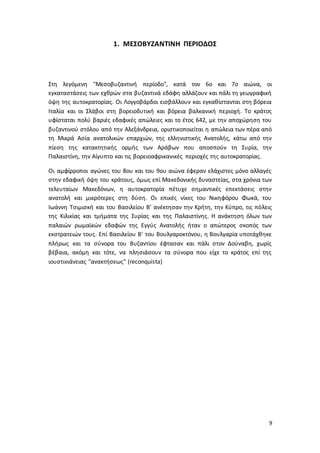 9
1. ΜΕΣΟΒΥΖΑΝΤΙΝΗ ΠΕΡΙΟΔΟΣ
Στη λεγόμενη "Μεσοβυζαντινή περίοδο", κατά τον 6ο και 7ο αιώνα, οι
εγκαταστάσεις των εχθρών στα βυζαντινά εδάφη αλλάζουν και πάλι τη γεωγραφική
όψη της αυτοκρατορίας. Οι Λογγοβάρδοι εισβάλλουν και εγκαθίστανται στη βόρεια
Ιταλία και οι Σλάβοι στη βορειοδυτική και βόρεια βαλκανική περιοχή. Το κράτος
υφίσταται πολύ βαριές εδαφικές απώλειες και το έτος 642, με την αποχώρηση του
βυζαντινού στόλου από την Αλεξάνδρεια, οριστικοποιείται η απώλεια των πέρα από
τη Μικρά Ασία ανατολικών επαρχιών, της ελληνιστικής Ανατολής, κάτω από την
πίεση της κατακτητικής ορμής των Αράβων που αποσπούν τη Συρία, την
Παλαιστίνη, την Αίγυπτο και τις βορειοαφρικανικές περιοχές της αυτοκρατορίας.
Οι αμφίρροποι αγώνες του 8ου και του 9ου αιώνα έφεραν ελάχιστες μόνο αλλαγές
στην εδαφική όψη του κράτους, όμως επί Μακεδονικής δυναστείας, στα χρόνια των
τελευταίων Μακεδόνων, η αυτοκρατορία πέτυχε σημαντικές επεκτάσεις στην
ανατολή και μικρότερες στη δύση. Οι επικές νίκες του Νικηφόρου Φωκά, του
Ιωάννη Τσιμισκή και του Βασιλείου Β’ ανέκτησαν την Κρήτη, την Κύπρο, τις πόλεις
της Κιλικίας και τμήματα της Συρίας και της Παλαιστίνης. Η ανάκτηση όλων των
παλαιών ρωμαϊκών εδαφών της Εγγύς Ανατολής ήταν ο απώτερος σκοπός των
εκστρατειών τους. Επί Βασιλείου Β' του Βουλγαροκτόνου, η Βουλγαρία υποτάχθηκε
πλήρως και τα σύνορα του Βυζαντίου έφτασαν και πάλι στον Δούναβη, χωρίς
βέβαια, ακόμη και τότε, να πλησιάσουν τα σύνορα που είχε το κράτος επί της
ιουστινιάνειας "ανακτήσεως" (reconquista)
 