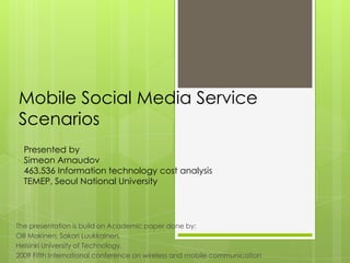 Mobile Social Media Service
Scenarios
The presentation is build on Academic paper done by:
Olli Makinen, Sakari Luukkainen,
Helsinki University of Technology,
2009 Fifth International conference on wireless and mobile communication
Presented by
Simeon Arnaudov
463.536 Information technology cost analysis
TEMEP, Seoul National University
 
