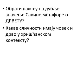 • Обрати пажњу на дубље
значење Савине метафоре о
ДРВЕТУ?
• Какве сличности имају човек и
дрво у хришћанском
контексту?
 