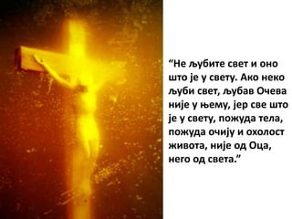 “Не љубите свет и оно
што је у свету. Ако неко
љуби свет, љубав Очева
није у њему, јер све што
је у свету, пожуда тела,
пожуда очију и охолост
живота, није од Оца,
него од света.”
 